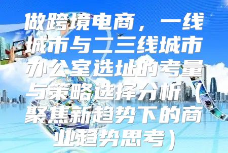 做跨境电商，一线城市与二三线城市办公室选址的考量与策略选择分析聚焦新趋势下的商业趋势思考