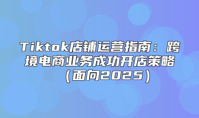 Tiktok店铺运营指南：跨境电商业务成功开店策略面向2025