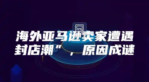 海外亚马逊卖家遭遇封店潮”，原因成谜