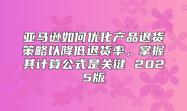 亚马逊如何优化产品退货策略以降低退货率，掌握其计算公式是关键 2025版