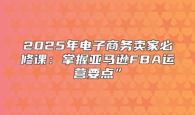 2025年电子商务卖家必修课：掌握亚马逊FBA运营要点”