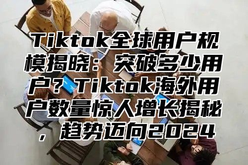 Tiktok全球用户规模揭晓：突破多少用户？Tiktok海外用户数量惊人增长揭秘，趋势迈向2025