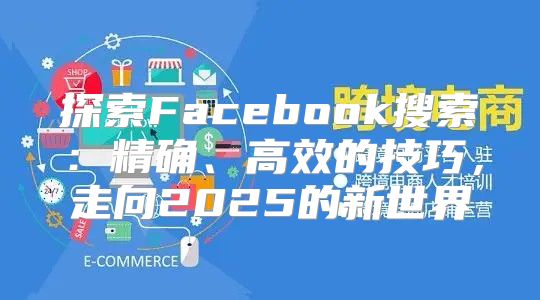 探索Facebook搜索：精确、高效的技巧，走向2025的新世界
