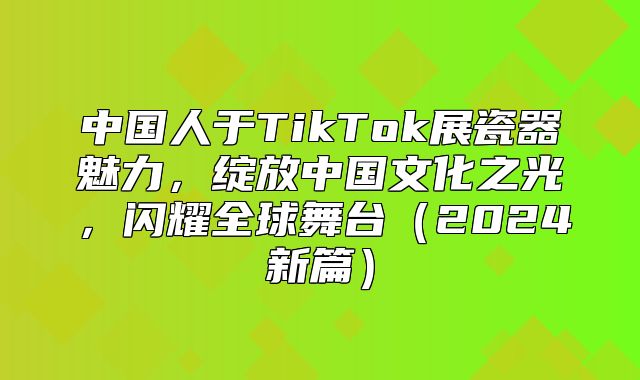 中国人于TikTok展瓷器魅力，绽放中国文化之光，闪耀全球舞台2025新篇