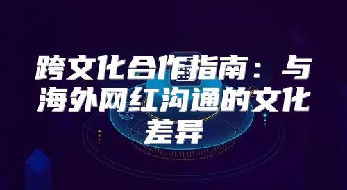 跨文化合作指南：与海外网红沟通的文化差异