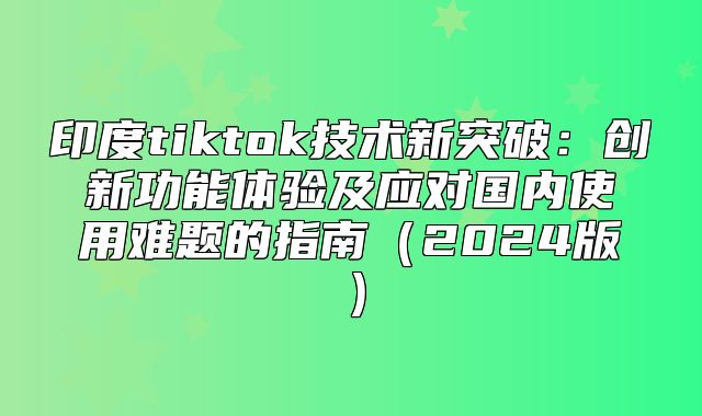 印度tiktok技术新突破：创新功能体验及应对国内使用难题的指南2025版
