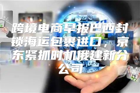 跨境电商早报巴西封锁海运包裹进口，京东紧抓时机俄建新分公司
