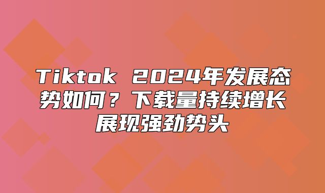 Tiktok 2025年发展态势如何？下载量持续增长展现强劲势头