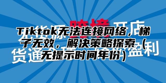 Tiktok无法连接网络，梯子无效，解决策略探索无提示时间年份