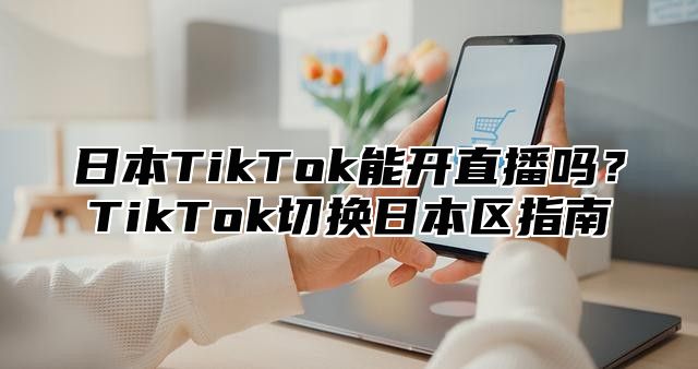 日本TikTok能开直播吗？TikTok切换日本区指南