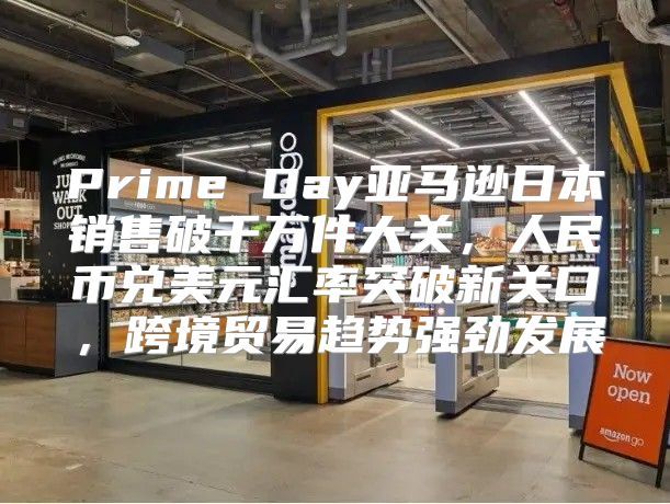 Prime Day亚马逊日本销售破千万件大关，人民币兑美元汇率突破新关口，跨境贸易趋势强劲发展