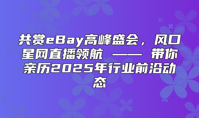 共赏eBay高峰盛会，风口星网直播领航 —— 带你亲历2025年行业前沿动态