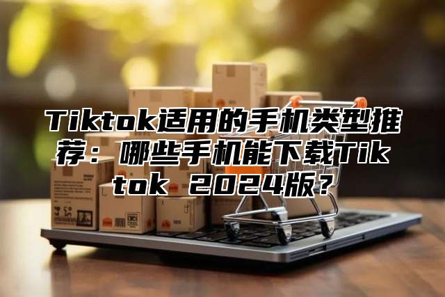 Tiktok适用的手机类型推荐：哪些手机能下载Tiktok 2025版？