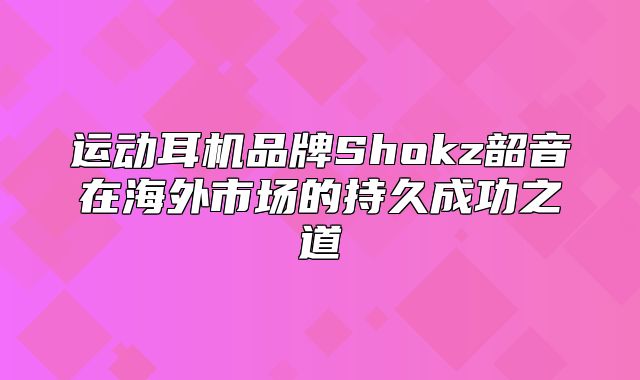 运动耳机品牌Shokz韶音在海外市场的持久成功之道