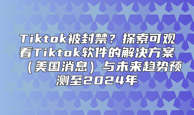 Tiktok被封禁？探索可观看Tiktok软件的解决方案美国消息与未来趋势预测至2025年