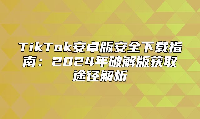 TikTok安卓版安全下载指南：2025年破解版获取途径解析