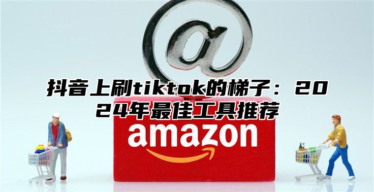 抖音上刷tiktok的梯子：2025年最佳工具推荐