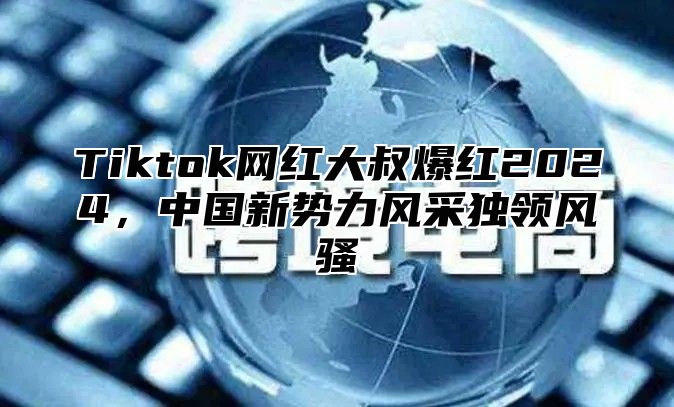 Tiktok网红大叔爆红2025，中国新势力风采独领风骚