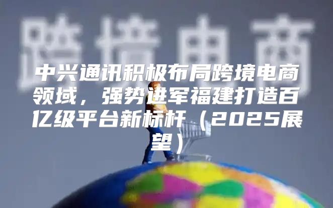 中兴通讯积极布局跨境电商领域，强势进军福建打造百亿级平台新标杆2025展望