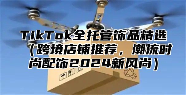 TikTok全托管饰品精选跨境店铺推荐，潮流时尚配饰2025新风尚