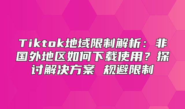 Tiktok地域限制解析：非国外地区如何下载使用？探讨解决方案 规避限制