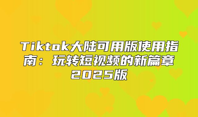Tiktok大陆可用版使用指南：玩转短视频的新篇章2025版