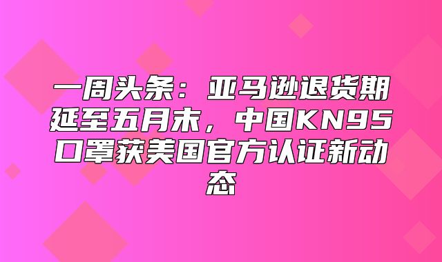 一周头条：亚马逊退货期延至五月末，中国KN95口罩获美国官方认证新动态