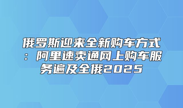 俄罗斯迎来全新购车方式：阿里速卖通网上购车服务遍及全俄2025