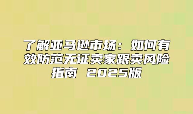 了解亚马逊市场：如何有效防范无证卖家跟卖风险指南 2025版