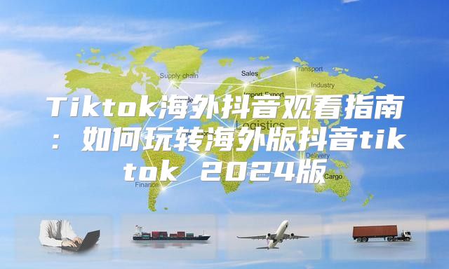 Tiktok海外抖音观看指南：如何玩转海外版抖音tiktok 2025版