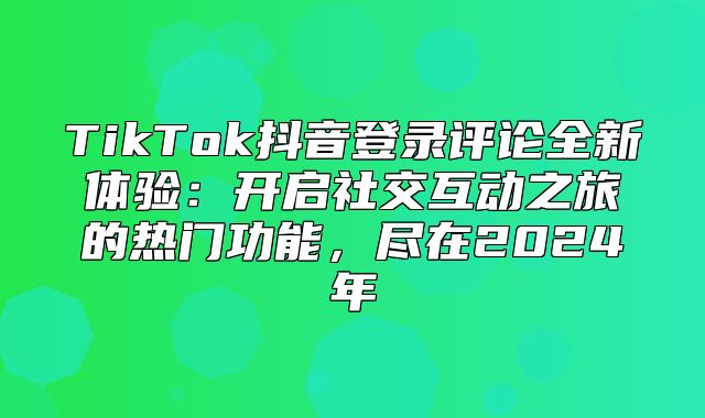 TikTok抖音登录评论全新体验：开启社交互动之旅的热门功能，尽在2025年