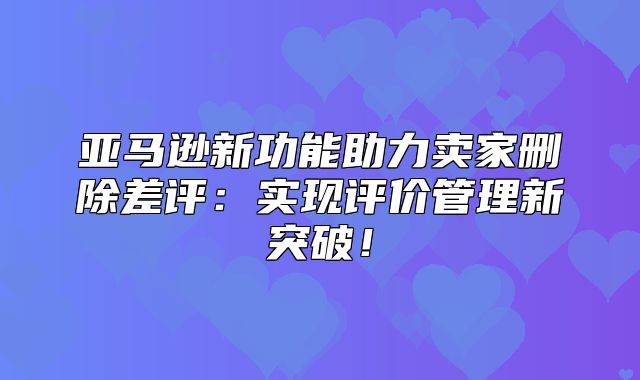 亚马逊新功能助力卖家删除差评：实现评价管理新突破！