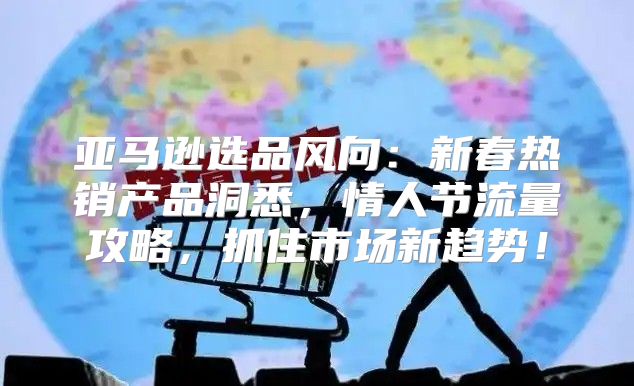 亚马逊选品风向：新春热销产品洞悉，情人节流量攻略，抓住市场新趋势！