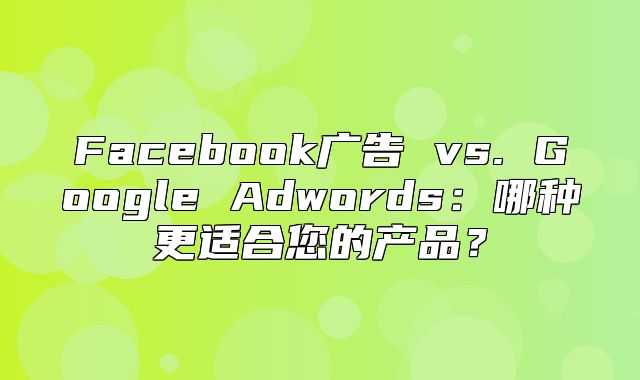 Facebook广告 vs. Google Adwords：哪种更适合您的产品？
