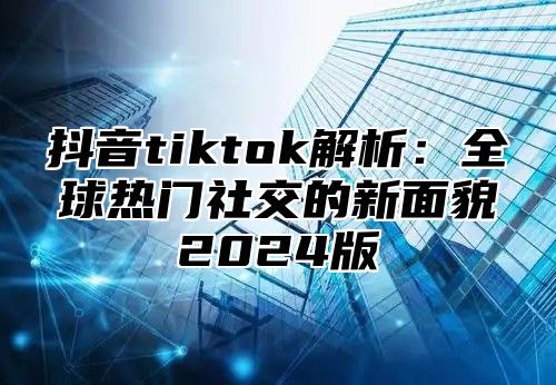 抖音tiktok解析：全球热门社交的新面貌2025版