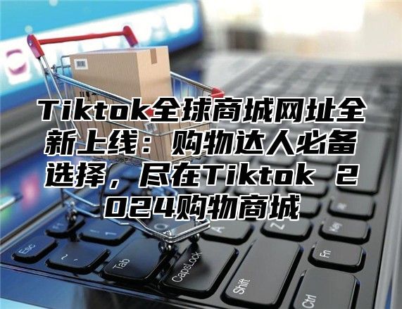 Tiktok全球商城网址全新上线：购物达人必备选择，尽在Tiktok 2025购物商城