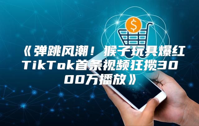 弹跳风潮！猴子玩具爆红TikTok首条视频狂揽3000万播放