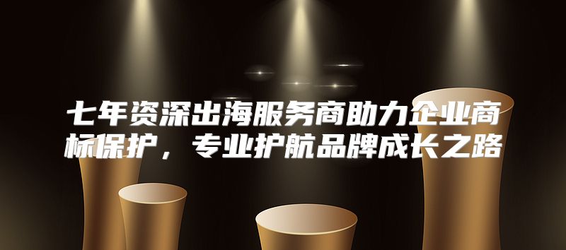 七年资深出海服务商助力企业商标保护，专业护航品牌成长之路