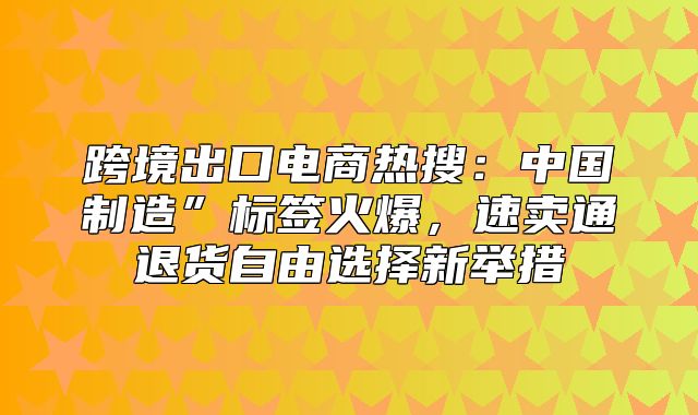 跨境出口电商热搜：中国制造”标签火爆，速卖通退货自由选择新举措