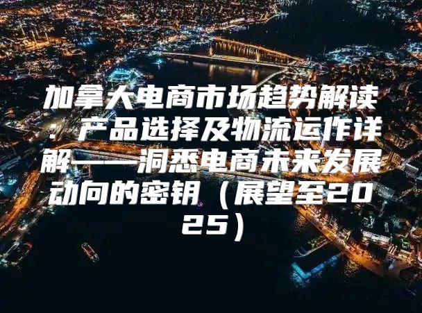 加拿大电商市场趋势解读：产品选择及物流运作详解——洞悉电商未来发展动向的密钥展望至2025