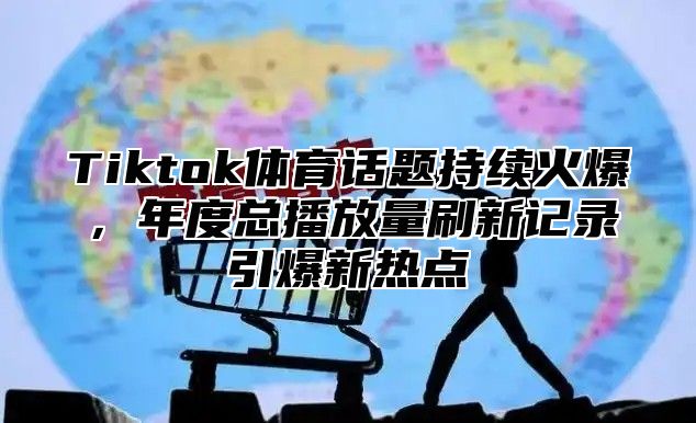 Tiktok体育话题持续火爆，年度总播放量刷新记录引爆新热点