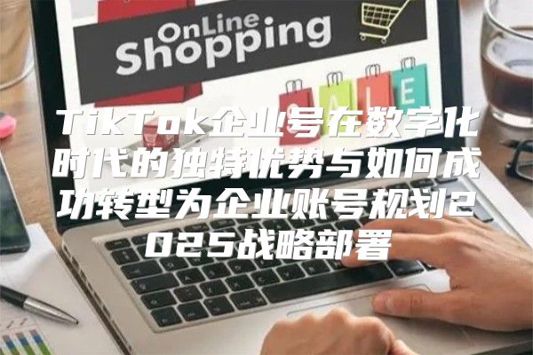 TikTok企业号在数字化时代的独特优势与如何成功转型为企业账号规划2025战略部署