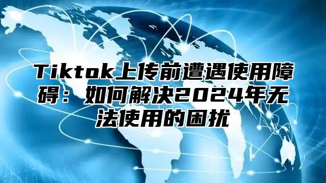 Tiktok上传前遭遇使用障碍：如何解决2025年无法使用的困扰