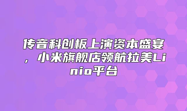传音科创板上演资本盛宴，小米旗舰店领航拉美Linio平台