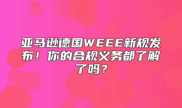 亚马逊德国WEEE新规发布！你的合规义务都了解了吗？