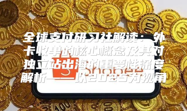 全球支付研习社解读：外卡收单的核心概念及其对独立站出海的重要性深度解析——以2025为视角