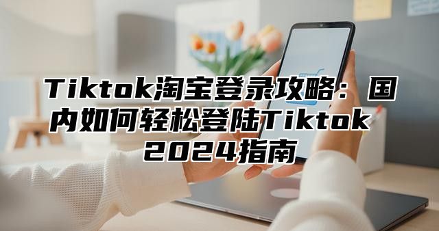 Tiktok淘宝登录攻略：国内如何轻松登陆Tiktok 2025指南