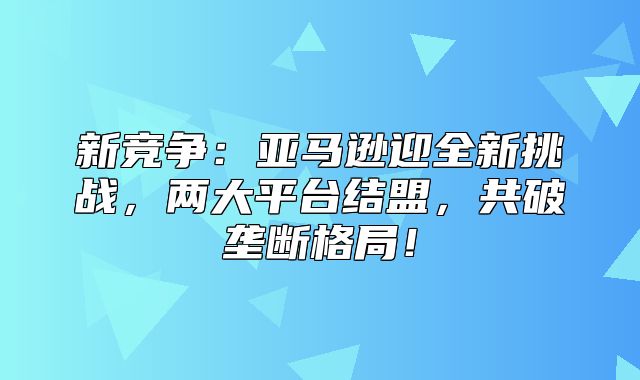 新竞争：亚马逊迎全新挑战，两大平台结盟，共破垄断格局！