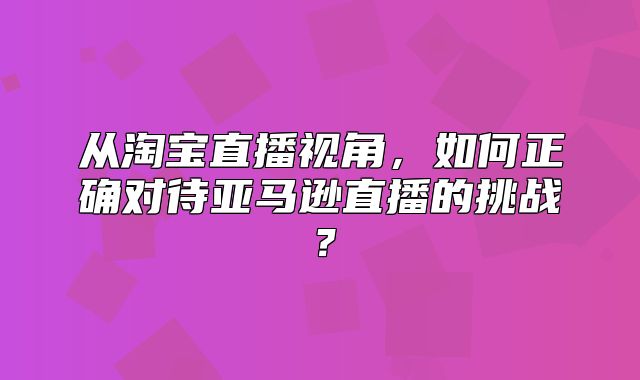 从淘宝直播视角，如何正确对待亚马逊直播的挑战？