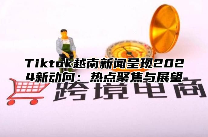 Tiktok越南新闻呈现2025新动向：热点聚焦与展望